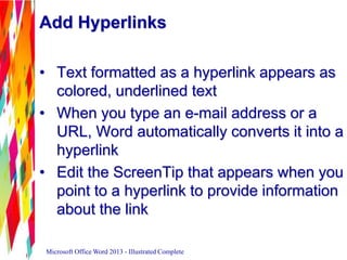 Add Hyperlinks
• Text formatted as a hyperlink appears as
colored, underlined text
• When you type an e-mail address or a
URL, Word automatically converts it into a
hyperlink
• Edit the ScreenTip that appears when you
point to a hyperlink to provide information
about the link
Microsoft Office Word 2013 - Illustrated Complete
 
