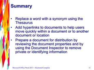 Summary
• Replace a word with a synonym using the
Thesaurus
• Add hyperlinks to documents to help users
move quickly within a document or to another
document or location
• Prepare a document for distribution by
reviewing the document properties and by
using the Document Inspector to remove
private or identifying information
31Microsoft Office Word 2013 - Illustrated Complete
 