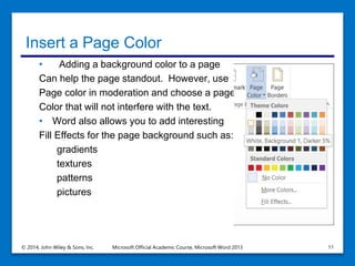 Insert a Page Color
• Adding a background color to a page
Can help the page standout. However, use
Page color in moderation and choose a page
Color that will not interfere with the text.
• Word also allows you to add interesting
Fill Effects for the page background such as:
gradients
textures
patterns
pictures
© 2014, John Wiley & Sons, Inc. Microsoft Official Academic Course, Microsoft Word 2013 11
 