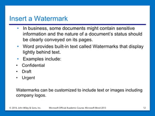 Insert a Watermark
• In business, some documents might contain sensitive
information and the nature of a document’s status should
be clearly conveyed on its pages.
• Word provides built-in text called Watermarks that display
lightly behind text.
• Examples include:
• Confidential
• Draft
• Urgent
Watermarks can be customized to include text or images including
company logos.
© 2014, John Wiley & Sons, Inc. Microsoft Official Academic Course, Microsoft Word 2013 12
 