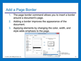 Add a Page Border
1. The page border command allows you to insert a border
around a document’s page.
2. Adding a border improves the appearance of the
document.
3. Applying elements by changing the color, width, and
style adds emphasis to the page.
© 2014, John Wiley & Sons, Inc. Microsoft Official Academic Course, Microsoft Word 2013 13
 