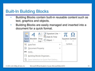 Built-In Building Blocks
• Building Blocks contain built-in reusable content such as
text, graphics and objects.
• Building Blocks are easily managed and inserted into a
document for a quick format.
© 2014, John Wiley & Sons, Inc. Microsoft Official Academic Course, Microsoft Word 2013 14
 