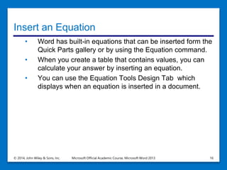 Insert an Equation
• Word has built-in equations that can be inserted form the
Quick Parts gallery or by using the Equation command.
• When you create a table that contains values, you can
calculate your answer by inserting an equation.
• You can use the Equation Tools Design Tab which
displays when an equation is inserted in a document.
© 2014, John Wiley & Sons, Inc. Microsoft Official Academic Course, Microsoft Word 2013 16
 