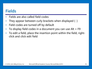 Fields
• Fields are also called field codes
• They appear between curly brackets when displayed { }
• Field codes are turned off by default
• To display field codes in a document you can use Alt + F9
• To edit a field, place the insertion point within the field, right-
click and click edit field
© 2014, John Wiley & Sons, Inc. Microsoft Official Academic Course, Microsoft Word 2013 18
 