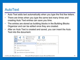 AutoText
• Auto Text adds text automatically when you type the first few letters.
• There are times when you type the same text many times and
creating Auto Text entries can save you time.
• The entries are stored as building blocks in the Building Blocks
Organizer and can be edited once they are created.
• After an Auto Text is created and saved, you can insert the Auto
Text into the document.
© 2014, John Wiley & Sons, Inc. Microsoft Official Academic Course, Microsoft Word 2013 19
 