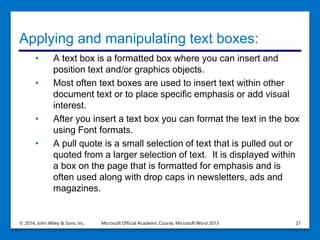 Applying and manipulating text boxes:
• A text box is a formatted box where you can insert and
position text and/or graphics objects.
• Most often text boxes are used to insert text within other
document text or to place specific emphasis or add visual
interest.
• After you insert a text box you can format the text in the box
using Font formats.
• A pull quote is a small selection of text that is pulled out or
quoted from a larger selection of text. It is displayed within
a box on the page that is formatted for emphasis and is
often used along with drop caps in newsletters, ads and
magazines.
© 2014, John Wiley & Sons, Inc. Microsoft Official Academic Course, Microsoft Word 2013 21
 