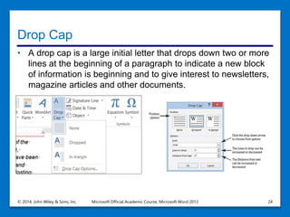 Drop Cap
• A drop cap is a large initial letter that drops down two or more
lines at the beginning of a paragraph to indicate a new block
of information is beginning and to give interest to newsletters,
magazine articles and other documents.
© 2014, John Wiley & Sons, Inc. Microsoft Official Academic Course, Microsoft Word 2013 24
 