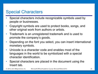 Special Characters
• Special characters include recognizable symbols used by
people or businesses.
• Copyright symbols are used to protect books, songs, and
other original work from authors or artists.
• Trademark is an unregistered trademark and is used to
promote the company’s goods.
• Depending on the font you select, you can insert international
monetary symbols.
• Unicode is a character code and enables most of the
languages in the world to be symbolized with a special
character identification.
• Special characters are placed in the document using the
Insert tab.
© 2014, John Wiley & Sons, Inc. Microsoft Official Academic Course, Microsoft Word 2013 25
 