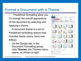 Format a Document with a Theme
• Predefined formatting allow you
To change the overall appearance
Of the document by selecting and
Applying a theme.
• A document theme is a set of
Predefined formatting options that
Includes theme colors, fonts and
Effects.
• On the Design tab, in the
Document Formatting group,
click Themes; the Themes menu
opens, as shown at right.
© 2014, John Wiley & Sons, Inc. Microsoft Official Academic Course, Microsoft Word 2013 3
 