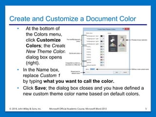 Create and Customize a Document Color
• At the bottom of
the Colors menu,
click Customize
Colors; the Create
New Theme Colors
dialog box opens
(right).
• In the Name box,
replace Custom 1
by typing what you want to call the color.
• Click Save; the dialog box closes and you have defined a
new custom theme color name based on default colors.
© 2014, John Wiley & Sons, Inc. Microsoft Official Academic Course, Microsoft Word 2013 5
 