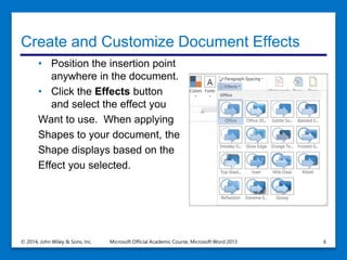Create and Customize Document Effects
• Position the insertion point
anywhere in the document.
• Click the Effects button
and select the effect you
Want to use. When applying
Shapes to your document, the
Shape displays based on the
Effect you selected.
© 2014, John Wiley & Sons, Inc. Microsoft Official Academic Course, Microsoft Word 2013 6
 