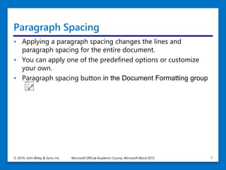 Paragraph Spacing
• Applying a paragraph spacing changes the lines and
paragraph spacing for the entire document.
• You can apply one of the predefined options or customize
your own.
• Paragraph spacing button in the Document Formatting group
© 2014, John Wiley & Sons, Inc. Microsoft Official Academic Course, Microsoft Word 2013 7
 