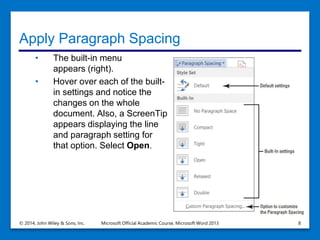 Apply Paragraph Spacing
• The built-in menu
appears (right).
• Hover over each of the built-
in settings and notice the
changes on the whole
document. Also, a ScreenTip
appears displaying the line
and paragraph setting for
that option. Select Open.
© 2014, John Wiley & Sons, Inc. Microsoft Official Academic Course, Microsoft Word 2013 8
 