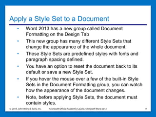 Apply a Style Set to a Document
• Word 2013 has a new group called Document
Formatting on the Design Tab
• This new group has many different Style Sets that
change the appearance of the whole document.
• These Style Sets are predefined styles with fonts and
paragraph spacing defined.
• You have an option to reset the document back to its
default or save a new Style Set.
• If you hover the mouse over a few of the built-in Style
Sets in the Document Formatting group, you can watch
how the appearance of the document changes.
• Note, before applying Style Sets, the document must
contain styles.
© 2014, John Wiley & Sons, Inc. Microsoft Official Academic Course, Microsoft Word 2013 9
 