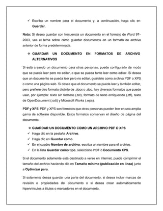  Escriba un nombre para el documento y, a continuación, haga clic en
Guardar.
Nota: Si desea guardar con frecuencia un documento en el formato de Word 97-
2003, vea el tema sobre cómo guardar documentos en un formato de archivo
anterior de forma predeterminada.
 GUARDAR UN DOCUMENTO EN FORMATOS DE ARCHIVO
ALTERNATIVOS
Si está creando un documento para otras personas, puede configurarlo de modo
que se pueda leer pero no editar, o que se pueda tanto leer como editar. Si desea
que un documento se pueda leer pero no editar, guárdelo como archivo PDF o XPS
o como una página web. Si desea que el documento se pueda leer y también editar,
pero prefiere otro formato distinto de .docx o .doc, hay diversos formatos que puede
usar, por ejemplo: texto sin formato (.txt), formato de texto enriquecido (.rtf), texto
de OpenDocument (.odt) y Microsoft Works (.wps).
PDF y XPS PDF y XPS son formatos que otras personas pueden leer en una amplia
gama de software disponible. Estos formatos conservan el diseño de página del
documento.
 GUARDAR UN DOCUMENTO COMO UN ARCHIVO PDF O XPS
 Haga clic en la pestaña Archivo.
 Haga clic en Guardar como.
 En el cuadro Nombre de archivo, escriba un nombre para el archivo.
 En la lista Guardar como tipo, seleccione PDF o Documento XPS.
Si el documento solamente está destinado a verse en Internet, puede comprimir el
tamaño del archivo haciendo clic en Tamaño mínimo (publicación en línea) junto
a Optimizar para.
Si solamente desea guardar una parte del documento, si desea incluir marcas de
revisión o propiedades del documento o si desea crear automáticamente
hipervínculos a títulos o marcadores en el documento,
 