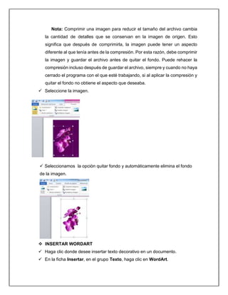 Nota: Comprimir una imagen para reducir el tamaño del archivo cambia
la cantidad de detalles que se conservan en la imagen de origen. Esto
significa que después de comprimirla, la imagen puede tener un aspecto
diferente al que tenía antes de la compresión. Por esta razón, debe comprimir
la imagen y guardar el archivo antes de quitar el fondo. Puede rehacer la
compresión incluso después de guardar el archivo, siempre y cuando no haya
cerrado el programa con el que esté trabajando, si al aplicar la compresión y
quitar el fondo no obtiene el aspecto que deseaba.
 Seleccione la imagen.
 Seleccionamos la opción quitar fondo y automáticamente elimina el fondo
de la imagen.
 INSERTAR WORDART
 Haga clic donde desee insertar texto decorativo en un documento.
 En la ficha Insertar, en el grupo Texto, haga clic en WordArt.
 