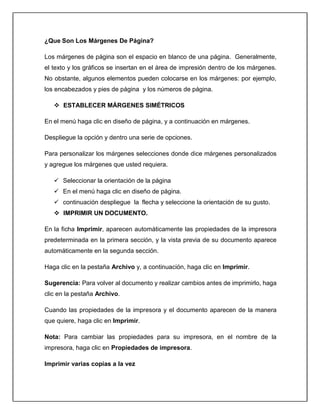 ¿Que Son Los Márgenes De Página?
Los márgenes de página son el espacio en blanco de una página. Generalmente,
el texto y los gráficos se insertan en el área de impresión dentro de los márgenes.
No obstante, algunos elementos pueden colocarse en los márgenes: por ejemplo,
los encabezados y pies de página y los números de página.
 ESTABLECER MÁRGENES SIMÉTRICOS
En el menú haga clic en diseño de página, y a continuación en márgenes.
Despliegue la opción y dentro una serie de opciones.
Para personalizar los márgenes selecciones donde dice márgenes personalizados
y agregue los márgenes que usted requiera.
 Seleccionar la orientación de la página
 En el menú haga clic en diseño de página.
 continuación despliegue la flecha y seleccione la orientación de su gusto.
 IMPRIMIR UN DOCUMENTO.
En la ficha Imprimir, aparecen automáticamente las propiedades de la impresora
predeterminada en la primera sección, y la vista previa de su documento aparece
automáticamente en la segunda sección.
Haga clic en la pestaña Archivo y, a continuación, haga clic en Imprimir.
Sugerencia: Para volver al documento y realizar cambios antes de imprimirlo, haga
clic en la pestaña Archivo.
Cuando las propiedades de la impresora y el documento aparecen de la manera
que quiere, haga clic en Imprimir.
Nota: Para cambiar las propiedades para su impresora, en el nombre de la
impresora, haga clic en Propiedades de impresora.
Imprimir varias copias a la vez
 