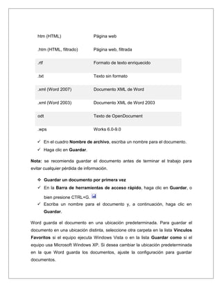 htm (HTML) Página web
.htm (HTML, filtrado) Página web, filtrada
.rtf Formato de texto enriquecido
.txt Texto sin formato
.xml (Word 2007) Documento XML de Word
.xml (Word 2003) Documento XML de Word 2003
odt Texto de OpenDocument
.wps Works 6.0-9.0
 En el cuadro Nombre de archivo, escriba un nombre para el documento.
 Haga clic en Guardar.
Nota: se recomienda guardar el documento antes de terminar el trabajo para
evitar cualquier pérdida de información.
 Guardar un documento por primera vez
 En la Barra de herramientas de acceso rápido, haga clic en Guardar, o
bien presione CTRL+G.
 Escriba un nombre para el documento y, a continuación, haga clic en
Guardar.
Word guarda el documento en una ubicación predeterminada. Para guardar el
documento en una ubicación distinta, seleccione otra carpeta en la lista Vínculos
Favoritos si el equipo ejecuta Windows Vista o en la lista Guardar como si el
equipo usa Microsoft Windows XP. Si desea cambiar la ubicación predeterminada
en la que Word guarda los documentos, ajuste la configuración para guardar
documentos.
 