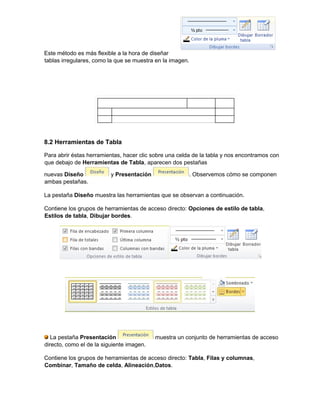 Este método es más flexible a la hora de diseñar
tablas irregulares, como la que se muestra en la imagen.
8.2 Herramientas de Tabla
Para abrir éstas herramientas, hacer clic sobre una celda de la tabla y nos encontramos con
que debajo de Herramientas de Tabla, aparecen dos pestañas
nuevas Diseño y Presentación . Observemos cómo se componen
ambas pestañas.
La pestaña Diseño muestra las herramientas que se observan a continuación.
Contiene los grupos de herramientas de acceso directo: Opciones de estilo de tabla,
Estilos de tabla, Dibujar bordes.
La pestaña Presentación muestra un conjunto de herramientas de acceso
directo, como el de la siguiente imagen.
Contiene los grupos de herramientas de acceso directo: Tabla, Filas y columnas,
Combinar, Tamaño de celda, Alineación,Datos.
 