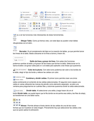 Vamos a ver las funciones más interesantes de éstas herramientas.
Dibujar Tabla. Como ya hemos visto, con este lápiz se pueden crear tablas
Borrador. Es el complemento del lápiz en la creación de tablas, ya que permite borrar
las líneas de la tabla. Basta colocarse en la línea a borrar y hacer clic.
Estilo de línea y grosor de línea. Con estas dos funciones
podemos cambiar el estilo y el grosor de las líneas que forman la tabla. Seleccionar en la
barra el estilo o el grosor adecuado e ir a la tabla para aplicarlo a las líneas que queramos.
Color de la pluma. Con este icono podemos dar color a los bordes de
la tabla, elegir el tipo de borde y rellenar las celdas con color.
Combinar y dividir celdas. El primer icono permite crear una única
celda combinando el contenido de las celdas seleccionadas. El segundo icono separa una
celda en varias utilizando las marcas de párrafo como elemento separador, se abre una
ventana para preguntarnos en cuántas filas y columnas queremos dividir la celda seleccionada.
Dividir tabla. Al seleccionar una celda y luego hacer clic en el
botón Dividir tabla, se puede lograr que la fila donde se encuentra esa celda y las filas de abajo,
se transformen en una tabla nueva.
Alinear. Permite alinear el texto dentro de las celdas de una de las nueve
formas que se muestran en esta imagen. Previamente hay que seleccionar las celdas a las
que se quiere aplicar la alineación.
dibujándolas con el ratón.
 