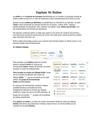 Capítulo 10: Estilos
Un estilo es un conjunto de formatos identificados por un nombre. La principal ventaja de
utilizar estilos es que con un solo clic aplicamos varias características de formato a la vez.
Existen muchos estilos ya definidos (o predefinidos) en Word2013, por ejemplo, el estilo
Titulo 1 está compuesto por tamaño de letra de 16 puntos, fuente "Arial", negrita y
párrafo alineado a la izquierda. Pero, además, se pueden crear estilos personales, con
las características de formato que deseemos.
Por ejemplo, podemos definir un estilo para aplicar a los títulos de nuestros documentos,
otro estilo para escribir las direcciones de correo, otro estilo para cuando queremos resaltar
algo importante del texto, etc.
Definir estilos personales ayuda a que nuestros documentos tengan un diseño propio y nos
permite trabajar más eficientemente.
Para aplicar un estilo a un texto de nuestro documento desde el cuadro de diálogo
Estilos sólo tienes que seleccionar el texto y hacer clic en uno de los estilos que se
muestran en el panel Estilos.
9.1 Definir Estilos
Para acceder a los Estilos podemos hacerlo
desde la pestaña Inicio en el grupo de
herramientas Estilo. Desde allí también se puede
acceder al cuadro de diálogo Estilo.
Para acceder al cuadro de diálogo Estilo, hacer
clic en el botón inicializador del cuadro de
diálogo Estilo , que se encuentra en la parte
inferior del grupo de herramientas
Estilo pestaña( Inicio).
En el grupo de herramientas, aparecen Estilos
predeterminados que facilitan la tarea,
simplemente selecciona el texto que deseas
modificar y luego haz clic en el Estilo deseado. Si
haces clic en el botón , puedes ver la totalidad
de estilos predefinidos.
 