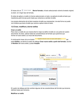 Si haces clic en Borrar formato, el texto seleccionado volverá al estado original,
es decir, sin ningún tipo de formato.
Si antes de aplicar un estilo no hemos seleccionado un texto, se aplicará el estilo al texto que
insertemos partir de ese punto hasta que volvamos a cambiar el estilo.
Los propios elementos de la lista muestran el estilo que representan, de esta forma se puede
ver el efecto que tiene el estilo que vamos a aplicar sobre el texto.
9.2 Crear, modificar y borrar estilos
Crear un estilo
Para crear un estilo de una manera fácil lo mejor es definir el estilo en una parte de nuestro
documento. Es decir, aplicar todas las características de formato que queremos que
formen el nuevo estilo a un trozo del documento.
A continuación hacer clic en el botón del
panel Estilos, se abrirá el cuadro de diálogo Crear nuevo estilo a partir del formato, escribir
el Nombre del nuevo estilo y pulsar Aceptar.
El cuadro de diálogo permite cambiar algunas de las características del formato que tenenos
definido hasta ese momento.
Modificar un estilo
 