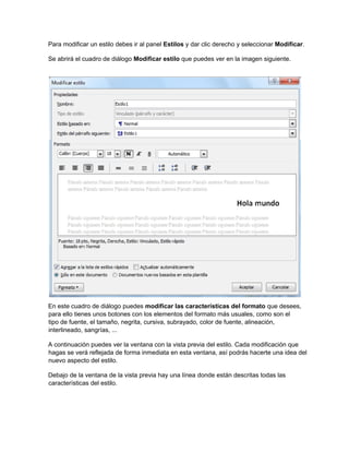 Para modificar un estilo debes ir al panel Estilos y dar clic derecho y seleccionar Modificar.
Se abrirá el cuadro de diálogo Modificar estilo que puedes ver en la imagen siguiente.
En este cuadro de diálogo puedes modificar las características del formato que desees,
para ello tienes unos botones con los elementos del formato más usuales, como son el
tipo de fuente, el tamaño, negrita, cursiva, subrayado, color de fuente, alineación,
interlineado, sangrías, ...
A continuación puedes ver la ventana con la vista previa del estilo. Cada modificación que
hagas se verá reflejada de forma inmediata en esta ventana, así podrás hacerte una idea del
nuevo aspecto del estilo.
Debajo de la ventana de la vista previa hay una línea donde están descritas todas las
características del estilo.
 