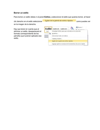 Borrar un estilo
Para borrar un estilo debes ir al panel Estilos y seleccionar el estilo que quieres borrar, al hacer
clic derecho en el estilo seleccionar como puedes ver
en la imagen de la derecha.
Hay que tener en cuenta que al
eliminar un estilo, desaparecerá el
formato correspondiente de los
párrafos que tuvieran aplicado ese
estilo.
 