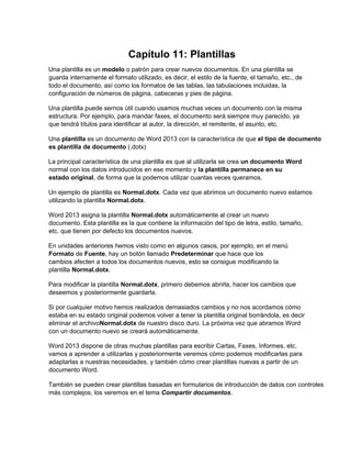 Capítulo 11: Plantillas
Una plantilla es un modelo o patrón para crear nuevos documentos. En una plantilla se
guarda internamente el formato utilizado, es decir, el estilo de la fuente, el tamaño, etc., de
todo el documento, así como los formatos de las tablas, las tabulaciones incluidas, la
configuración de números de página, cabeceras y pies de página.
Una plantilla puede sernos útil cuando usamos muchas veces un documento con la misma
estructura. Por ejemplo, para mandar faxes, el documento será siempre muy parecido, ya
que tendrá títulos para identificar al autor, la dirección, el remitente, el asunto, etc.
Una plantilla es un documento de Word 2013 con la característica de que el tipo de documento
es plantilla de documento (.dotx)
La principal característica de una plantilla es que al utilizarla se crea un documento Word
normal con los datos introducidos en ese momento y la plantilla permanece en su
estado original, de forma que la podemos utilizar cuantas veces queramos.
Un ejemplo de plantilla es Normal.dotx. Cada vez que abrimos un documento nuevo estamos
utilizando la plantilla Normal.dotx.
Word 2013 asigna la plantilla Normal.dotx automáticamente al crear un nuevo
documento. Esta plantilla es la que contiene la información del tipo de letra, estilo, tamaño,
etc. que tienen por defecto los documentos nuevos.
En unidades anteriores hemos visto como en algunos casos, por ejemplo, en el menú
Formato de Fuente, hay un botón llamado Predeterminar que hace que los
cambios afecten a todos los documentos nuevos, esto se consigue modificando la
plantilla Normal.dotx.
Para modificar la plantilla Normal.dotx, primero debemos abrirla, hacer los cambios que
deseemos y posteriormente guardarla.
Si por cualquier motivo hemos realizados demasiados cambios y no nos acordamos cómo
estaba en su estado original podemos volver a tener la plantilla original borrándola, es decir
eliminar el archivoNormal.dotx de nuestro disco duro. La próxima vez que abramos Word
con un documento nuevo se creará automáticamente.
Word 2013 dispone de otras muchas plantillas para escribir Cartas, Faxes, Informes, etc.
vamos a aprender a utilizarlas y posteriormente veremos cómo podemos modificarlas para
adaptarlas a nuestras necesidades, y también cómo crear plantillas nuevas a partir de un
documento Word.
También se pueden crear plantillas basadas en formularios de introducción de datos con controles
más complejos, los veremos en el tema Compartir documentos.
 