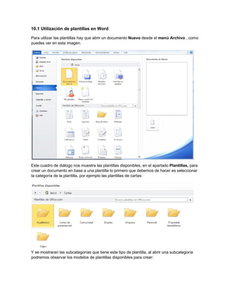 10.1 Utilización de plantillas en Word
Para utilizar las plantillas hay que abrir un documento Nuevo desde el menú Archivo , como
puedes ver en esta imagen.
Este cuadro de diálogo nos muestra las plantillas disponibles, en el apartado Plantillas, para
crear un documento en base a una plantilla lo primero que debemos de hacer es seleccionar
la categoría de la plantilla, por ejemplo las plantillas de cartas:
Y se mostraran las subcategorías que tiene este tipo de plantilla, al abrir una subcategoría
podremos observar los modelos de plantillas disponibles para crear:
 
