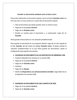 Guardar un documento existente como si fuera nuevo
Para evitar sobrescribir el documento original, use el comando Guardar como con
el fin de crear un nuevo archivo en cuanto abra el documento original.
 Abra el documento que desee guardar como un archivo nuevo.
 Haga clic en la pestaña Archivo.
 Haga clic en Guardar como.
 Escriba un nombre para el documento y, a continuación, haga clic en
Guardar.
Word guarda el documento en una ubicación predeterminada.
Para guardar el documento en una ubicación distinta, haga clic en otra carpeta en
la lista Guardar en del cuadro de diálogo Guardar como. Si desea cambiar la
ubicación predeterminada en la que Word guarda los documentos, ajuste la
configuración para guardar documentos.
 GUARDAR UN DOCUMENTO EN UN DISPOSITIVO DE MEMORIA USB
 Inserte el dispositivo de memoria en un puerto USB.
 Haga clic en la pestaña Archivo.
 Haga clic en Guardar como.
 examinar
 Haga clic en Equipo.
 Dentro de Dispositivos con almacenamiento extraíble, haga doble clic en
el dispositivo de memoria USB.
 GUARDAR UN DOCUMENTO EN UNA CARPETA DE RED
 Haga clic en la pestaña Archivo.
 Haga clic en Guardar como.
 