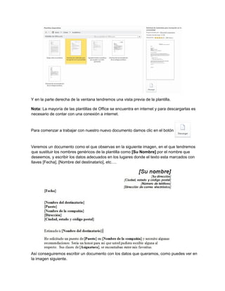 Y en la parte derecha de la ventana tendremos una vista previa de la plantilla.
Nota: La mayoría de las plantillas de Office se encuentra en internet y para descargarlas es
necesario de contar con una conexión a internet.
Para comenzar a trabajar con nuestro nuevo documento damos clic en el botón
Veremos un documento como el que observas en la siguiente imagen, en el que tendremos
que sustituir los nombres genéricos de la plantilla como [Su Nombre] por el nombre que
deseemos, y escribir los datos adecuados en los lugares donde el texto esta marcados con
llaves [Fecha], [Nombre del destinatario], etc….
Así conseguiremos escribir un documento con los datos que queramos, como puedes ver en
la imagen siguiente.
 