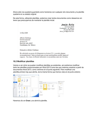 Ahora sólo nos quedaría guardarlo como haríamos con cualquier otro documento y la plantilla
quedaría en su estado original.
De esta forma, utilizando plantillas, podemos crear tantos documentos como deseemos sin
tener que preocuparnos de mantener la plantilla inicial.
10.2 Modificar plantillas
Vamos a ver cómo se pueden modificar plantillas ya existentes, así podremos modificar
tanto las plantillas proporcionadas por Word 2013 como las que creemos nosotros a partir de
documentos Word 2013, como veremos en el punto siguiente. Para modificar una
Haremos clic en Crear y se abrirá la plantilla.
plantilla primero hay que abrirla, de la misma forma que hemos visto en el punto anterior.
 