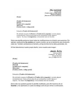 Sobre esa plantilla podremos hacer todas las modificaciones en el diseño que queramos. Por
ejemplo, sustituiremos Su nombre por nuestro nombre, así ya no tendremos que introducirlo
cada vez. También cambiaremos el tamaño y el tipo de letra de los datos personales, etc.
Al final obtendremos nuestro propio diseño, como muestra esta imagen.
Ahora sólo nos quedaría guardar la plantilla modificada, para ello hacemos clic en
Guardar y nos aparecerá un cuadro de diálogo como el que vemos a continuación.
 