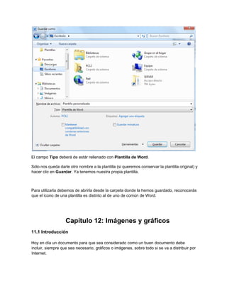 El campo Tipo deberá de estár rellenado con Plantilla de Word.
Sólo nos queda darle otro nombre a la plantilla (si queremos conservar la plantilla original) y
hacer clic en Guardar. Ya tenemos nuestra propia plantilla.
Para utilizarla debemos de abrirla desde la carpeta donde la hemos guardado, reconocerás
que el icono de una plantilla es distinto al de uno de común de Word.
Capítulo 12: Imágenes y gráficos
11.1 Introducción
Hoy en día un documento para que sea considerado como un buen documento debe
incluir, siempre que sea necesario, gráficos o imágenes, sobre todo si se va a distribuir por
Internet.
 