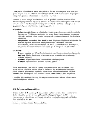 Un excelente procesador de textos como es Word2013 no podía dejar de tener en cuenta
que la imagen cada vez está más integrada con el texto. Cada nueva versión del programa
incorpora mejoras en este aspecto como vamos a ir viendo.
En Word se puede trabajar con diferentes tipos de gráficos, vamos a enumerar estos
diferentes tipos para saber a que nos referimos con cada término a lo largo del resto de este
tema. Podríamos clasificar los elementos gráficos utilizados en Word en dos grandes
grupos con algunas subdivisiones, imágenes y gráficos:
IMÁGENES
• Imágenes vectoriales o prediseñadas. Imágenes prediseñadas procedentes de las
librerías que Word tiene organizadas por temas. Estas imágenes están construidas
utilizando vectores, lo que permite hacerlas más grandes o pequeñas sin pérdida de
resolución.
• Imágenes no vectoriales o de mapa de bits. Imágenes fotográficas procedentes de
cámaras digitales, de Internet, de programas como Photoshop, Fireworks,
PaintShopPro, etc. Suelen ser de tipo JPG o GIF. Cuando hablemos de imágenes,
en general, nos estaremos refiriendo a este tipo de imágenes no vectoriales.
GRÁFICOS
• Dibujos creados con Word. Mediante autoformas, líneas, rectángulos, elipses, etc.
• WordArt. Rótulos disponibles de una galería que se pueden personalizar con
diversas opciones.
• SmartArt. Representación de datos en forma de organigramas.
• Gráficos. Representación de datos en forma gráfica.
Sobre las imágenes y los gráficos pueden realizarse multitud de operaciones, como
mover, copiar, cambiar el tamaño, variar la intensidad, etc. Para ello disponemos de
varias pestañas que vamos a ir viendo a continuación, fundamentalmente la pestaña
Formato para las imágenes y las pestañas Diseño y Presentación para los gráficos.
Con todos estos elementos no hay excusa para no diseñar documentos Word con una
componente gráfica atractiva.
11.2 Tipos de archivos gráficos
Existen multitud de formatos gráficos, vamos a explicar brevemente las características
de los más utilizados. Un formato gráfico se identifica por el tipo de archivo, y se
reconoce por la extensión del archivo, por ejemplo un archivo llamado motocicleta.jpg
tiene extensión o tipo jpg.
Imágenes no vectoriales o de mapa de bits.
 
