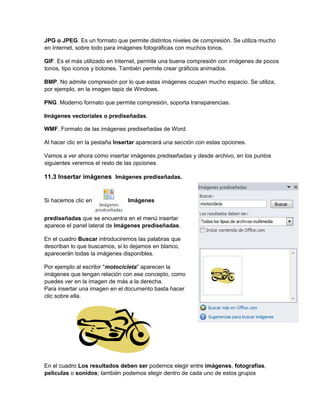 JPG o JPEG. Es un formato que permite distintos niveles de compresión. Se utiliza mucho
en Internet, sobre todo para imágenes fotográficas con muchos tonos.
GIF. Es el más utilizado en Internet, permite una buena compresión con imágenes de pocos
tonos, tipo iconos y botones. También permite crear gráficos animados.
BMP. No admite compresión por lo que estas imágenes ocupan mucho espacio. Se utiliza,
por ejemplo, en la imagen tapiz de Windows.
PNG. Moderno formato que permite compresión, soporta transparencias.
Imágenes vectoriales o prediseñadas.
WMF. Formato de las imágenes prediseñadas de Word.
Al hacer clic en la pestaña Insertar aparecerá una sección con estas opciones.
Vamos a ver ahora cómo insertar imágenes prediseñadas y desde archivo, en los puntos
siguientes veremos el resto de las opciones.
11.3 Insertar imágenes Imágenes prediseñadas.
Si hacemos clic en Imágenes
prediseñadas que se encuentra en el menú insertar
aparece el panel lateral de Imágenes prediseñadas.
En el cuadro Buscar introduciremos las palabras que
describan lo que buscamos, si lo dejamos en blanco,
aparecerán todas la imágenes disponibles.
Por ejemplo al escribir "motocicleta" aparecen la
imágenes que tengan relación con ese concepto, como
puedes ver en la imagen de más a la derecha.
Para insertar una imagen en el documento basta hacer
clic sobre ella.
En el cuadro Los resultados deben ser podemos elegir entre imágenes, fotografías,
películas o sonidos; también podemos elegir dentro de cada uno de estos grupos
 