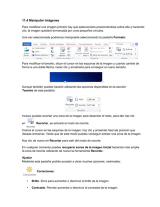 11.4 Manipular imágenes
Para modificar una imagen primero hay que seleccionarla posicionándose sobre ella y haciendo
clic, la imagen quedará enmarcada por unos pequeños círculos.
Una vez seleccionada podremos manipularla seleccionando la pestaña Formato:
Para modificar el tamaño, situar el cursor en las esquinas de la imagen y cuando cambie de
forma a una doble flecha, hacer clic y arrastrarlo para conseguir el nuevo tamaño.
Aunque también puedes hacerlo utilizando las opciones disponibles en la sección
Tamaño de esta pestaña:
Incluso puedes recortar una zona de la imagen para desechar el resto, para ello haz clic
en Recortar, se activará el modo de recorte.
Coloca el cursor en las esquinas de la imagen, haz clic y arrastralo hast ala posición que
deseas enmarcar. Verás que de este modo puedes conseguir extraer una zona de la imagen.
Haz clic de nuevo en Recortar para salir del modo de recorte.
En cualquier momento puedes recuperar zonas de la imagen inicial haciendo más amplia
la zona de recorte utilizando de nuevo la herramienta Recortar.
Ajustar
Mediante esta pestaña podrás acceder a otras muchas opciones, veámoslas:
Correciones:
• Brillo. Sirve para aumentar o disminuir el brillo de la imagen.
• Contraste. Permite aumentar o disminuir el contraste de la imagen.
 