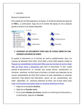  examinar
Busque la carpeta de red.
Si la carpeta de red está asignada en el equipo, en la lista de ubicaciones haga clic
en RED y, a continuación, haga clic en el nombre del equipo en red y después
guarde el archivo en la carpeta disponible.
 GUARDAR UN DOCUMENTO PARA QUE SE PUEDA ABRIR EN UNA
VERSIÓN ANTERIOR DE WORD
Si guarda el documento en el formato de archivo predeterminado .docx, los
usuarios de Microsoft Word 2003, Word 2002 y Word 2000 deberán instalar el
Paquete de compatibilidad de Microsoft Office para los formatos de archivo Open
XML de Word, Excel y PowerPoint para abrir el documento. O bien, puede
guardar el documento en un formato que pueda abrirse directamente en
versiones anteriores de Word (pero el formato y el diseño que dependen de las
nuevas características de Word 2013 podrían no estar disponibles en versiones
anteriores). Para obtener más información acerca de las características que
están disponibles en versiones anteriores de Word, vea el tema sobre cómo
crear un documento que pueda usarse en versiones anteriores de Word.
 Haga clic en la pestaña Archivo.
 Haga clic en Guardar como.
 En el cuadro Nombre de archivo, escriba un nombre para el documento y,
a continuación, haga clic en Guardar.
 