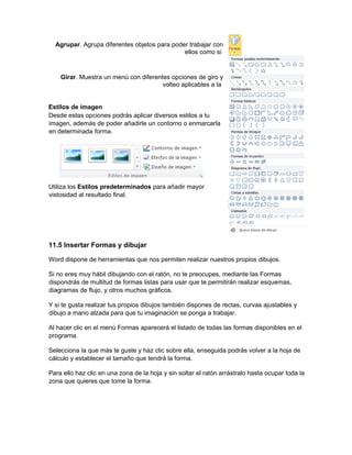 Agrupar. Agrupa diferentes objetos para poder trabajar con
ellos como si
Girar. Muestra un menú con diferentes opciones de giro y
volteo aplicables a la
Estilos de imagen
Desde estas opciones podrás aplicar diversos estilos a tu
imagen, además de poder añadirle un contorno o enmarcarla
en determinada forma.
Utiliza los Estilos predeterminados para añadir mayor
vistosidad al resultado final.
11.5 Insertar Formas y dibujar
Word dispone de herramientas que nos permiten realizar nuestros propios dibujos.
Si no eres muy hábil dibujando con el ratón, no te preocupes, mediante las Formas
dispondrás de multitud de formas listas para usar que te permitirán realizar esquemas,
diagramas de flujo, y otros muchos gráficos.
Y si te gusta realizar tus propios dibujos también dispones de rectas, curvas ajustables y
dibujo a mano alzada para que tu imaginación se ponga a trabajar.
Al hacer clic en el menú Formas aparecerá el listado de todas las formas disponibles en el
programa.
Selecciona la que más te guste y haz clic sobre ella, enseguida podrás volver a la hoja de
cálculo y establecer el tamaño que tendrá la forma.
Para ello haz clic en una zona de la hoja y sin soltar el ratón arrástralo hasta ocupar toda la
zona que quieres que tome la forma.
 