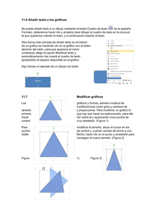 11.6 Añadir texto a los gráficos
Se puede añadir texto a un dibujo mediante el botón Cuadro de texto de la pestaña
Formato, deberemos hacer clic y arrastrar para dibujar el cuadro de texto en la zona en
la que queremos insertar el texto, y a continuación insertar el texto.
Otra forma más cómoda de añadir texto en el interior
de un gráfico es haciendo clic en el gráfico con el botón
derecho del ratón, para que aparezca el menú
contextual, elegir la opción Modificar texto y
automáticamente nos creará el cuadro de texto
ajustándolo al espacio disponible en el gráfico.
Aquí tienes un ejemplo de un dibujo con texto.
11.7 Modificar gráficos
Los gráficos y formas, admiten multitud de
modificaciones como giros y cambios de
tamaño y proporciones. Para modificar un gráfico lo
primero que hay que hacer es seleccionarlo, para ello
hacer clic sobre él y aparecerán unos puntos de
control a su alrededor. (Figura 1)
Para modificar el tamaño, situar el cursor en los
puntos de control y, cuando cambie de forma a una
doble flecha, hacer clic en el punto y arrastrarlo para
conseguir el nuevo tamaño. (Figura 2)
Figura 1) Figura 2)
 
