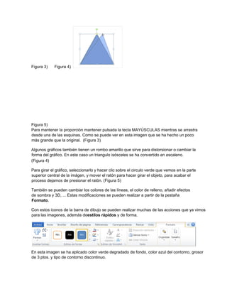 Figura 3) Figura 4)
Figura 5)
Para mantener la proporción mantener pulsada la tecla MAYÚSCULAS mientras se arrastra
desde una de las esquinas. Como se puede ver en esta imagen que se ha hecho un poco
más grande que la original. (Figura 3)
Algunos gráficos también tienen un rombo amarillo que sirve para distorsionar o cambiar la
forma del gráfico. En este caso un triangulo isósceles se ha convertido en escaleno.
(Figura 4)
Para girar el gráfico, seleccionarlo y hacer clic sobre el circulo verde que vemos en la parte
superior central de la imágen, y mover el ratón para hacer girar el objeto, para acabar el
proceso dejamos de presionar el ratón. (Figura 5)
También se pueden cambiar los colores de las líneas, el color de relleno, añadir efectos
de sombra y 3D, ... Estas modificaciones se pueden realizar a partir de la pestaña
Formato.
Con estos iconos de la barra de dibujo se pueden realizar muchas de las acciones que ya vimos
para las imagenes, además deestilos rápidos y de forma.
En esta imagen se ha aplicado color verde degradado de fondo, color azul del contorno, grosor
de 3 ptos. y tipo de contorno discontinuo.
 