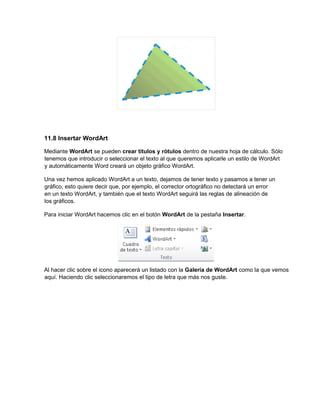 11.8 Insertar WordArt
Mediante WordArt se pueden crear títulos y rótulos dentro de nuestra hoja de cálculo. Sólo
tenemos que introducir o seleccionar el texto al que queremos aplicarle un estilo de WordArt
y automáticamente Word creará un objeto gráfico WordArt.
Una vez hemos aplicado WordArt a un texto, dejamos de tener texto y pasamos a tener un
gráfico, esto quiere decir que, por ejemplo, el corrector ortográfico no detectará un error
en un texto WordArt, y también que el texto WordArt seguirá las reglas de alineación de
los gráficos.
Para iniciar WordArt hacemos clic en el botón WordArt de la pestaña Insertar.
Al hacer clic sobre el icono aparecerá un listado con la Galería de WordArt como la que vemos
aquí. Haciendo clic seleccionaremos el tipo de letra que más nos guste.
 