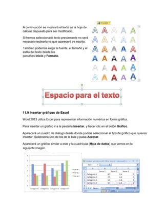 11.9 Insertar gráficos de Excel
Word 2013 utiliza Excel para representar información numérica en forma gráfica.
Para insertar un gráfico ir a la pestaña Insertar, y hacer clic en el botón Gráfico.
Aparecerá un cuadro de diálogo desde donde podrás seleccionar el tipo de gráfico que quieres
insertar. Selecciona uno de los de la lista y pulsa Aceptar.
Aparecerá un gráfico similar a este y la cuadrícula (Hoja de datos) que vemos en la
A continuación se mostrará el texto en la hoja de
cálculo dispuesto para ser modificado.
Si hemos seleccionado texto previamente no será
necesario teclearlo ya que aparecerá ya escrito.
También podemos elegir la fuente, el tamaño y el
estilo del texto desde las
pestañas Inicio y Formato.
siguiente imagen.
 