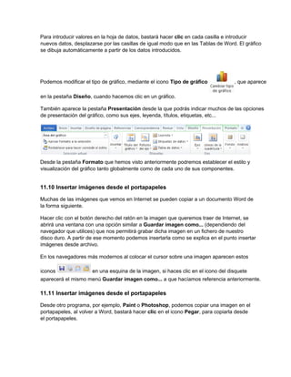 Para introducir valores en la hoja de datos, bastará hacer clic en cada casilla e introducir
nuevos datos, desplazarse por las casillas de igual modo que en las Tablas de Word. El gráfico
se dibuja automáticamente a partir de los datos introducidos.
Podemos modificar el tipo de gráfico, mediante el icono Tipo de gráfico , que aparece
en la pestaña Diseño, cuando hacemos clic en un gráfico.
También aparece la pestaña Presentación desde la que podrás indicar muchos de las opciones
de presentación del gráfico, como sus ejes, leyenda, títulos, etiquetas, etc...
Desde la pestaña Formato que hemos visto anteriormente podremos establecer el estilo y
visualización del gráfico tanto globalmente como de cada uno de sus componentes.
11.10 Insertar imágenes desde el portapapeles
Muchas de las imágenes que vemos en Internet se pueden copiar a un documento Word de
la forma siguiente.
Hacer clic con el botón derecho del ratón en la imagen que queremos traer de Internet, se
abrirá una ventana con una opción similar a Guardar imagen como... (dependiendo del
navegador que utilices) que nos permitirá grabar dicha imagen en un fichero de nuestro
disco duro. A partir de ese momento podemos insertarla como se explica en el punto insertar
imágenes desde archivo.
En los navegadores más modernos al colocar el cursor sobre una imagen aparecen estos
iconos en una esquina de la imagen, si haces clic en el icono del disquete
aparecerá el mismo menú Guardar imagen como... a que hacíamos referencia anteriormente.
11.11 Insertar imágenes desde el portapapeles
Desde otro programa, por ejemplo, Paint o Photoshop, podemos copiar una imagen en el
portapapeles, al volver a Word, bastará hacer clic en el icono Pegar, para copiarla desde
el portapapeles.
 
