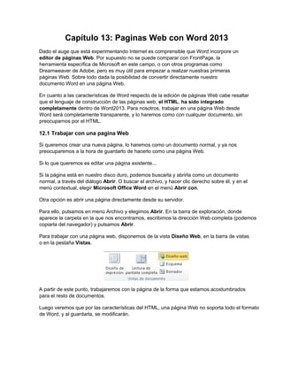 Capítulo 13: Paginas Web con Word 2013
Dado el auge que está experimentando Internet es comprensible que Word incorpore un
editor de páginas Web. Por supuesto no se puede comparar con FrontPage, la
herramienta específica de Microsoft en este campo, o con otros programas como
Dreamweaver de Adobe, pero es muy útil para empezar a realizar nuestras primeras
páginas Web. Sobre todo dada la posibilidad de convertir directamente nuestro
documento Word en una página Web.
En cuanto a las características de Word respecto de la edición de páginas Web cabe resaltar
que el lenguaje de construcción de las páginas web, el HTML, ha sido integrado
completamente dentro de Word2013. Para nosotros, trabajar en una página Web desde
Word será completamente transparente, y lo haremos como con cualquier documento, sin
preocuparnos por el HTML.
12.1 Trabajar con una pagina Web
Si queremos crear una nueva página, lo haremos como un documento normal, y ya nos
preocuparemos a la hora de guardarlo de hacerlo como una página Web.
Si lo que queremos es editar una página existente...
Si la página está en nuestro disco duro, podemos buscarla y abrirla como un documento
normal, a través del diálogo Abrir. O buscar el archivo, y hacer clic derecho sobre él, y en el
menú contextual, elegir Microsoft Office Word en el menú Abrir con.
Otra opción es abrir una página directamente desde su servidor.
Para ello, pulsamos en menú Archivo y elegimos Abrir. En la barra de exploración, donde
aparece la carpeta en la que nos encontramos, escribimos la dirección Web completa (podemos
copiarla del navegador) y pulsamos Abrir.
Para trabajar con una página web, disponemos de la vista Diseño Web, en la barra de vistas
o en la pestaña Vistas.
A partir de este punto, trabajaremos con la página de la forma que estamos acostumbrados
para el resto de documentos.
Luego veremos que por las características del HTML, una página Web no soporta todo el formato
de Word, y al guardarla, se modificarán.
 