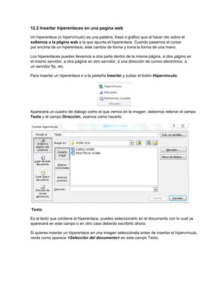12.2 Insertar hiperenlaces en una pagina web
Un hiperenlace (o hipervínculo) es una palabra, frase o gráfico que al hacer clic sobre él
saltamos a la página web a la que apunta el hiperenlace. Cuando pasamos el cursor
por encima de un hiperenlace, éste cambia de forma y toma la forma de una mano.
Los hiperenlaces pueden llevarnos a otra parte dentro de la misma página, a otra página en
el mismo servidor, a otra página en otro servidor, a una dirección de correo electrónico, a
un servidor ftp, etc.
Para insertar un hiperenlace ir a la pestaña Insertar,y pulsar el botón Hipervínculo.
Aparecerá un cuadro de diálogo como el que vemos en la imagen, debemos rellenar el campo
Texto y el campo Dirección, veamos cómo hacerlo:
Texto.
Es el texto que contiene el hiperenlace, puedes seleccionarlo en el documento con lo cual ya
aparecerá en este campo o en otro caso deberás escribirlo ahora.
Si quieres insertar un hiperenlace en una imagen selecciónala antes de insertar el hipervínculo,
verás como aparece <Selección del documento> en este campo Texto.
 
