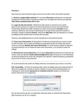 Vincular a.
Aquí tenemos cuatro opciones según vemos en los cuatro iconos de la parte izquierda:
1.- Archivo o página Web existente. En el campo Dirección escribiremos una dirección
completa de Internet (URL) si queremos enlazar con una página de Internet, por ejemplo,
http://www.compbasenlace.site11.com.
2.- Lugar de este documento. Utilizaremos esta opción si queremos que nuestro
hipervínculo nos lleve a un lugar en el mismo documento en el que nos encontramos.
Previamente deberemos haber insertado en nuestro documento el marcador al que
hacemos referencia, esto se hace colocándose en el lugar donde queremos insertar el
marcador y desde el pestaña Insertar, seleccionar Marcador para que aparezca un cuadro
de diálogo donde escribiremos el nombre del marcador.
Veremos más detalladamente el uso de marcadores en los próximos temas.
3.- Crear nuevo documento. El hiperenlace nos llevará al documento que vamos a crear
en este momento. En el cuadro de diálogo que aparecerá escribir el nombre del archivo
nuevo en el campo Nombre del nuevo documento. En el documento original se rellenará
el campo Dirección con el nombre de este nuevo documento, y se cerrará el cuadro de
diálogo.
4.- Dirección de correo electrónico. En el campo Dirección escribiremos una dirección de
correo, como por ejemplo mailto:webmaster@aulaclic.com. Al hacer clic en el hiperenlace
se abrirá el programa de correo del navegador (por ejemplo, Outlook Express) ya preparado
para enviar el correo a esta dirección.
En la parte derecha del cuadro de diálogo tenemos unos botones que vamos a ver ahora.
Info. de pantalla... Al hacer clic aparece este cuadro de diálogo para que introduzcamos el
texto de la sugerencia. Cuando el usuario coloque el cursor encima del hiperenlace y lo
mantenga un cierto tiempo aparecerá un cuadrado amarillo (tooltip) con el texto que
hemos introducido en la sugerencia.
Es una buena forma de dar una explicación adicional sobre el contenido del hiperenlace.
Sólo funcionan con IE 4.0 o superior.
 
