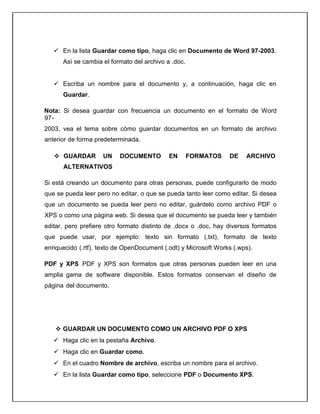  En la lista Guardar como tipo, haga clic en Documento de Word 97-2003.
Así se cambia el formato del archivo a .doc.
 Escriba un nombre para el documento y, a continuación, haga clic en
Guardar.
Nota: Si desea guardar con frecuencia un documento en el formato de Word
97-
2003, vea el tema sobre cómo guardar documentos en un formato de archivo
anterior de forma predeterminada.
 GUARDAR UN DOCUMENTO EN FORMATOS DE ARCHIVO
ALTERNATIVOS
Si está creando un documento para otras personas, puede configurarlo de modo
que se pueda leer pero no editar, o que se pueda tanto leer como editar. Si desea
que un documento se pueda leer pero no editar, guárdelo como archivo PDF o
XPS o como una página web. Si desea que el documento se pueda leer y también
editar, pero prefiere otro formato distinto de .docx o .doc, hay diversos formatos
que puede usar, por ejemplo: texto sin formato (.txt), formato de texto
enriquecido (.rtf), texto de OpenDocument (.odt) y Microsoft Works (.wps).
PDF y XPS PDF y XPS son formatos que otras personas pueden leer en una
amplia gama de software disponible. Estos formatos conservan el diseño de
página del documento.
 GUARDAR UN DOCUMENTO COMO UN ARCHIVO PDF O XPS
 Haga clic en la pestaña Archivo.
 Haga clic en Guardar como.
 En el cuadro Nombre de archivo, escriba un nombre para el archivo.
 En la lista Guardar como tipo, seleccione PDF o Documento XPS.
 