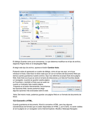 El diálogo Guardar como ya lo conocemos. Lo que debemos modificar es el tipo de archivo,
eligiendo Pagina Web en el desplegable Tipo.
Al elegir este tipo de archivo, aparece el botón Cambiar título.
Pulsando sobre él aparecerá un cuadro de diálogo, como el que ves aquí, en el que
introducir el título. Este título no tiene nada que ver con el nombre del documento Web que
damos cuando guardamos nuestro archivo. Aquí nos referimos al propio título de la página
Web. Este título es el que se verá en la barra de direcciones y en lista de Favoritos desde
un navegador, (cuando se guarde nuestra página
en Favoritos), y también el título que se suele ver
cuando un buscador lista nuestra página.
Pulsando en el botón Herramientas, encontramos
las Opciones Web, donde podremos elegir
algunas opciones más avanzadas sobre la web.
Nota: Del mismo modo, podemos guardar una página Web en un formato de documento de
Word.
12.5 Convertir a HTML.
Cuando guardamos el documento, Word lo convierte a HTML, pero hay algunas
características de formato que no están disponibles en HTML y, por lo tanto, no serán visibles
al ver la página en un navegador como Internet Explorer, Mozilla o Netscape Navigator.
 
